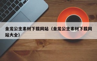 迁安市金龙公主素材下载网站（金龙公主素材下载网站大全）