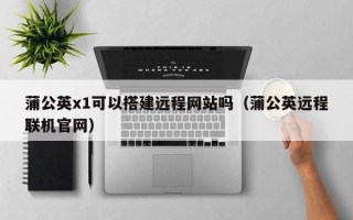 迁安市蒲公英x1可以搭建远程网站吗（蒲公英远程联机官网）